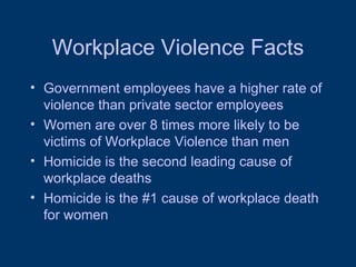 Workplace Violence Facts Government employees have a higher rate of violence than private sector employees Women are over 8 times more likely to be victims of Workplace Violence than men Homicide is the second leading cause of workplace deaths Homicide is the #1 cause of workplace death for women 
