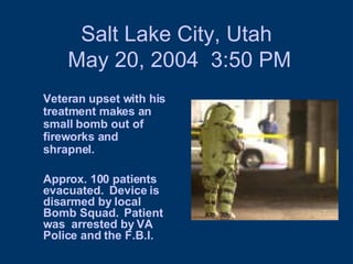 Salt Lake City, Utah  May 20, 2004  3:50 PM Veteran upset with his treatment makes an small bomb out of  fireworks and shrapnel. Approx. 100 patients evacuated.  Device is disarmed by local Bomb Squad.  Patient was  arrested by VA Police and the F.B.I.  