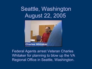 Seattle, Washington  August 22, 2005   Federal Agents arrest Veteran Charles Whitaker for planning to blow up the VA Regional Office in Seattle, Washington. 