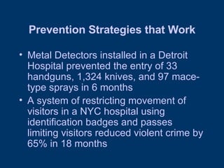 Prevention Strategies that Work Metal Detectors installed in a Detroit Hospital prevented the entry of 33 handguns, 1,324 knives, and 97 mace-type sprays in 6 months A system of restricting movement of visitors in a NYC hospital using identification badges and passes limiting visitors reduced violent crime by 65% in 18 months 