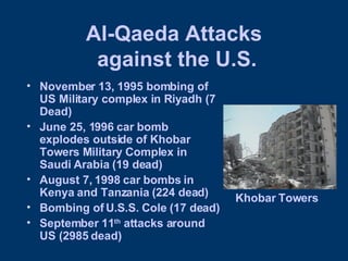 Al-Qaeda Attacks  against the U.S. November 13, 1995 bombing of US Military complex in Riyadh (7 Dead) June 25, 1996 car bomb explodes outside of Khobar Towers Military Complex in Saudi Arabia (19 dead) August 7, 1998 car bombs in Kenya and Tanzania (224 dead) Bombing of U.S.S. Cole (17 dead) September 11 th  attacks around US (2985 dead) Khobar Towers 