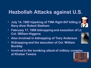 Hezbollah Attacks against U.S. July 14, 1985 hijacking of TWA flight 847 killing US Navy diver Robert Stetham February 17, 1988 kidnapping and execution of Lt. Col. William Higgens Also involved in kidnapping of Terry Anderson Kidnapping and the execution of Col. William Buckley Involved in the bombing attack of military complex at Khobar Towers 