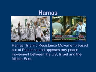 Hamas Hamas (Islamic Resistance Movement) based out of Palestine and opposes any peace movement between the US, Israel and the Middle East.  