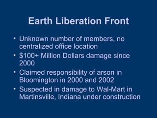 Earth Liberation Front Unknown number of members, no centralized office location $100+ Million Dollars damage since 2000 Claimed responsibility of arson in Bloomington in 2000 and 2002 Suspected in damage to Wal-Mart in Martinsville, Indiana under construction 