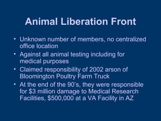 Animal Liberation Front Unknown number of members, no centralized office location Against all animal testing including for medical purposes Claimed responsibility of 2002 arson of Bloomington Poultry Farm Truck At the end of the 90’s, they were responsible for $3 million damage to Medical Research Facilities, $500,000 at a VA Facility in AZ 