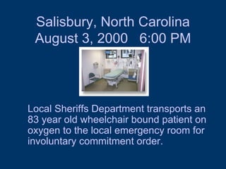 Salisbury, North Carolina August 3, 2000  6:00 PM Local Sheriffs Department transports an 83 year old wheelchair bound patient on oxygen to the local emergency room for involuntary commitment order.  