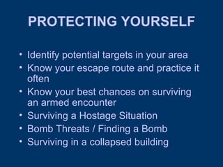 PROTECTING YOURSELF Identify potential targets in your area Know your escape route and practice it often Know your best chances on surviving an armed encounter Surviving a Hostage Situation Bomb Threats / Finding a Bomb Surviving in a collapsed building 