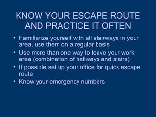 KNOW YOUR ESCAPE ROUTE AND PRACTICE IT OFTEN Familiarize yourself with all stairways in your area, use them on a regular basis Use more than one way to leave your work area (combination of hallways and stairs) If possible set up your office for quick escape route Know your emergency numbers 