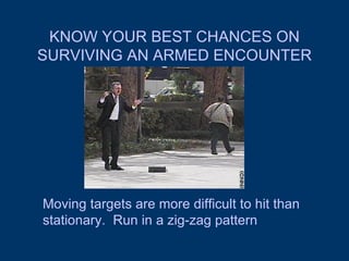 KNOW YOUR BEST CHANCES ON SURVIVING AN ARMED ENCOUNTER Moving targets are more difficult to hit than stationary.  Run in a zig-zag pattern 