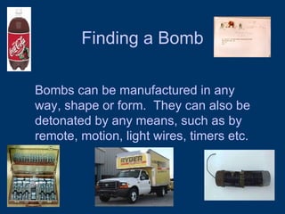 Finding a Bomb Bombs can be manufactured in any way, shape or form.  They can also be detonated by any means, such as by remote, motion, light wires, timers etc. 