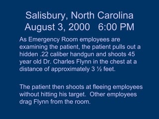 Salisbury, North Carolina August 3, 2000  6:00 PM As Emergency Room employees are examining the patient, the patient pulls out a hidden .22 caliber handgun and shoots 45 year old Dr. Charles Flynn in the chest at a distance of approximately 3 ½ feet.  The patient then shoots at fleeing employees without hitting his target.  Other employees drag Flynn from the room.  