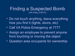 Finding a Suspected Bomb (VA Policy 07B-07) Do not touch anything, leave everything how you find it (lights, doors, etc) Call VA Police Emergency at 7777 Assign an employee to prevent anyone from touching or moving the object Question area occupants for ownership 