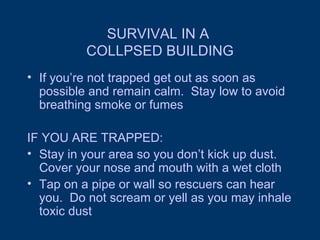 SURVIVAL IN A  COLLPSED BUILDING If you’re not trapped get out as soon as possible and remain calm.  Stay low to avoid breathing smoke or fumes IF YOU ARE TRAPPED: Stay in your area so you don’t kick up dust.  Cover your nose and mouth with a wet cloth Tap on a pipe or wall so rescuers can hear you.  Do not scream or yell as you may inhale toxic dust 