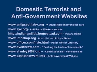 Domestic Terrorist and  Anti-Government Websites www.antipsychiatry.org   -  Opposition of psychiatric care www.syc.org  - Anti Social Workers website http://indianamilitia.homestead.com  -  Indiana Militia www.infoshop.org  - Anarchist and Activist News www.officer.com/hate.html  -  Police Officer Directory  www.overthrow.com  - “ Pushing the limits of free speech” www.stanley2002.org  –  “Constitutionalist” candidate site www.patriotnetwork.info  -  Anti-Government Website 