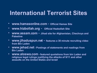 International Terrorist Sites www.hamasonline.com  -  Official Hamas Site www.hizbollah.org  -  Official Hezbollah Site www.assam.com  -  Jihad site for Afghanistan, Chechnya and Palestine www.jihaduspun.net  -  features a 30 minute recruiting video from Bin Laden www.jehad.net  - Postings of statements and readings from Bin Laden www.aloswa.com  - featured quotations from bin Laden and religious legal rulings justifying the attacks of 9/11 and other assaults on the United States and Israel 
