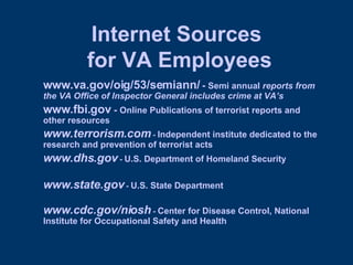 Internet Sources  for VA Employees www.va.gov/oig/53/semiann/  -  Semi annual  reports from the VA Office of Inspector General includes crime at VA’s www.fbi.gov  -  Online Publications of terrorist reports and other resources www.terrorism.com  -  Independent institute dedicated to the research and prevention of terrorist acts   www.dhs.gov  -  U.S. Department of Homeland Security www.state.gov  -  U.S. State Department www.cdc.gov/niosh  -  Center for Disease Control, National Institute for Occupational Safety and Health 