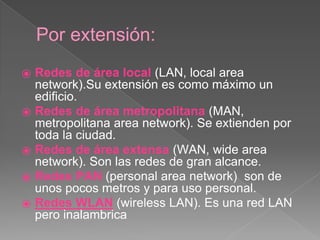 Por extensión: 
⦿ Redes de área local (LAN, local area 
network).Su extensión es como máximo un 
edificio. 
⦿ Redes de área metropolitana (MAN, 
metropolitana area network). Se extienden por 
toda la ciudad. 
⦿ Redes de área extensa (WAN, wide area 
network). Son las redes de gran alcance. 
⦿ Redes PAN (personal area network) son de 
unos pocos metros y para uso personal. 
⦿ Redes WLAN (wireless LAN). Es una red LAN 
pero inalambrica 
 