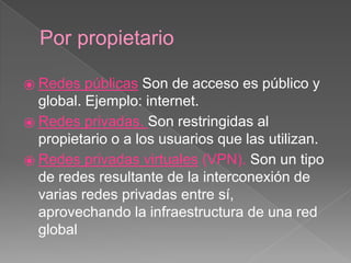 Por propietario 
⦿ Redes públicas Son de acceso es público y 
global. Ejemplo: internet. 
⦿ Redes privadas. Son restringidas al 
propietario o a los usuarios que las utilizan. 
⦿ Redes privadas virtuales (VPN). Son un tipo 
de redes resultante de la interconexión de 
varias redes privadas entre sí, 
aprovechando la infraestructura de una red 
global 
 