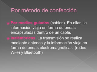 Por método de confección 
⦿ Por medios guiados (cables). En ellas, la 
información viaja en forma de ondas 
encapsuladas dentro de un cable. 
⦿ Inalámbricas. La transmisión se realiza 
mediante antenas y la información viaja en 
forma de ondas electromagnéticas. (redes 
Wi-Fi y Bluetooth) 
 