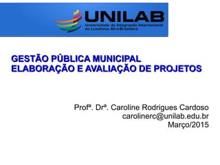GESTÃO PÚBLICA MUNICIPALGESTÃO PÚBLICA MUNICIPAL
ELABORAÇÃO E AVALIAÇÃO DE PROJETOSELABORAÇÃO E AVALIAÇÃO DE PROJETOS
Profª. Drª. Caroline Rodrigues Cardoso
carolinerc@unilab.edu.br
Março/2015
 