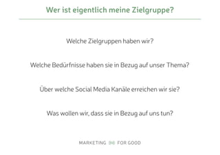 Wer ist eigentlich meine Zielgruppe?
Welche Zielgruppen haben wir?
Welche Bedürfnisse haben sie in Bezug auf unser Thema?
Über welche Social Media Kanäle erreichen wir sie?
Was wollen wir, dass sie in Bezug auf uns tun?
 