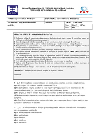 FUNDAÇÃO ALAGOANA DE PESQUISA, EDUCAÇÃO E CULTURA
FACULDADE DE TECNOLOGIA DE ALAGOAS
CURSO: Engenharia de Produção DISCIPLINA: Gerenciamento de Projetos
PROFESSOR: João Marcos Porfirio Turma:9 DATA: 15/04/2015
ALUNO: VA1 REAV NOTA:
VA2 FIN
LEIA COM ATENÇÃO AS INSTRUÇÕES ABAIXO:
1. Desligue o celular. O mesmo deverá permanecer desligado durante todo o tempo da prova (não poderá ser
utilizado em substituição a máquina de calcular);
2. O uso da máquina de calcular (calculadora) só será permitido mediante autorização do professor;
3. Veja se está com necessidade de ir ao banheiro e vá antes que o professor inicie a entrega das provas.
4. Nos primeiros 10 (dez) minutos, leia todas as questões, verifique se a prova está completa; solicite os
esclarecimentos que julgar necessário;
5. Não se comunique com os demais estudantes nem troque material com eles;
6. Não consulte material bibliográfico, cadernos ou anotações de qualquer espécie, EXCETO nos casos em que
o professor autorize;
7. Use caneta esferográfica, tanto para marcar as respostas das questões de múltipla escolha quanto para escrever
as respostas das questões discursivas. Caso o aluno insista em responder as questões discursivas com lápis
grafite não poderá recorrer da nota atribuída à questão;
8. Você terá as horas correspondentes às aulas da disciplina para responder às questões;
9. Após a saída do primeiro aluno da sala de aula, não será permitida a entrada de nenhum aluno para a
realização da prova;
10. Quando terminar, entregue a prova e assine a lista de frequência com caneta esferográfica.
Observação: A interpretação das questões faz parte da respectiva solução.
Boa prova!
1 – (2,0) -Em relação às características e aos objetivos de projetos, assinale a opção correta.
a) Cada projeto cria produto, serviço ou resultado único.
b) Na definição do projeto, estabelece-se o objetivo principal, relacionado à consecução de
determinada(s) meta(s) e cuja execução pode ser indefinida no tempo.
c) No projeto, a data de início é flexível; o importante é a obtenção de seus objetivos.
d) Nenhum projeto deve ser encerrado sem que seus objetivos tenham sido alcançados por
completo.
e) A flexibilidade quanto aos fins a serem atingidos com a execução de um projeto contribui com
o processo de tomada de decisão.
2 – (2,0) - Os componentes do escopo que correspondem a fatores considerados verdadeiros
para o sucesso do projeto são:
a) as descrições das características.
b) as justificativas.
c) as entregas.
d) os objetivos.
e) as premissas.
FACIMA 1
 