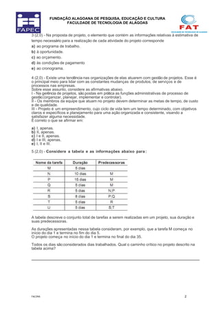 FUNDAÇÃO ALAGOANA DE PESQUISA, EDUCAÇÃO E CULTURA
FACULDADE DE TECNOLOGIA DE ALAGOAS
3 (2,0) - Na proposta de projeto, o elemento que contém as informações relativas à estimativa de
tempo necessário para a realização de cada atividade do projeto corresponde
a) ao programa de trabalho.
b) à oportunidade.
c) ao orçamento.
d) às condições de pagamento
e) ao cronograma.
4 (2,0) - Existe uma tendência nas organizações de elas atuarem com gestãode projetos. Esse é
o principal meio para lidar com as constantes mudanças de produtos, de serviços e de
processos nas empresas.
Sobre esse assunto, considere as afirmativas abaixo.
I - Na gerência de projetos, são postas em prática as funções administrativas de processo de
gestão(organizar, planejar, implementar e controlar).
II - Os membros da equipe que atuam no projeto devem determinar as metas de tempo, de custo
e de qualidade.
III - Projeto é um empreendimento, cujo ciclo de vida tem um tempo determinado, com objetivos
claros e específicos e planejamento para uma ação organizada e consistente, visando a
satisfazer alguma necessidade.
È correto o que se afirmar em:
a) I, apenas.
b) II, apenas.
c) I e II, apenas.
d) I e III, apenas.
e) I, II e III.
5 (2,0) - Considere a tabela e as informações abaixo para :
A tabela descreve o conjunto total de tarefas a serem realizadas em um projeto, sua duração e
suas predecessoras.
As durações apresentadas nessa tabela consideram, por exemplo, que a tarefa M começa no
início do dia 1 e termina no fim do dia 5.
O projeto começa no início do dia 1 e termina no final do dia 35.
Todos os dias são considerados dias trabalhados. Qual o caminho crítico no projeto descrito na
tabela acima?
FACIMA 2
 