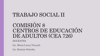 TRABAJO SOCIAL II
COMISIÓN 8
CENTROS DE EDUCACIÓN
DE ADULTOS (CEA 726)
DOCENTES
Lic. María Laura Viscardi
Lic. Romina Schrohn
 