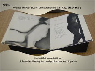 Facile.
          Poèmes de Paul Eluard; photograhies de Man Ray. [95.U Box I]




                                 Limited Edition Artist Book.
                It illustrates the way text and photos can work together
 