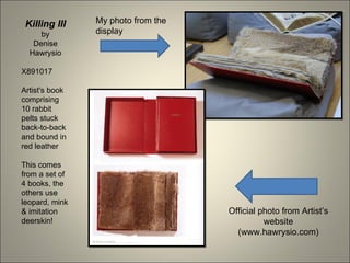 Killing III    My photo from the
     by         display
   Denise
  Hawrysio

X891017

Artist's book
comprising
10 rabbit
pelts stuck
back-to-back
and bound in
red leather

This comes
from a set of
4 books, the
others use
leopard, mink
& imitation                         Official photo from Artist’s
deerskin!                                     website
                                      (www.hawrysio.com)
 