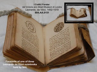 I Codici Forster
               del Victoria and Albert Museum di Londra
                  Leonardo, da Vinci, 1452-1519
                         804.AA.0151




  Facsimile of one of three
Leonardo da Vinci notebooks
        held by NAL
 