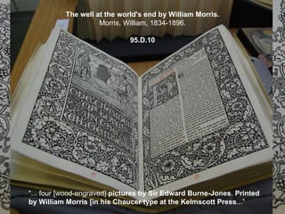 The well at the world's end by William Morris.
                     Morris, William, 1834-1896.

                              95.D.10




"... four [wood-engraved] pictures by Sir Edward Burne-Jones. Printed
by William Morris [in his Chaucer type at the Kelmscott Press...”
 