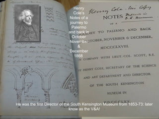 Henry
                                Cole’s
                             Notes of a
                              journey to
                               Palermo
                             and back in
                               October
                             November
                                  &
                             December
                                1868




He was the first Director of the South Kensington Museum from 1853-73: later
                                know as the V&A!
 