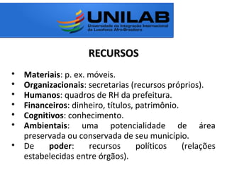 RECURSOSRECURSOS

Materiais: p. ex. móveis.

Organizacionais: secretarias (recursos próprios).

Humanos: quadros de RH da prefeitura.

Financeiros: dinheiro, títulos, patrimônio.

Cognitivos: conhecimento.

Ambientais: uma potencialidade de área
preservada ou conservada de seu município.

De poder: recursos políticos (relações
estabelecidas entre órgãos).
 