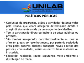 POLÍTICAS PÚBLICASPOLÍTICAS PÚBLICAS

Conjuntos de programas, ações e atividades desenvolvidas
pelo Estado, que visam assegurar determinado direito e
atingir diretamente a vida de um conjunto de cidadãos.

Tem a participação direta ou indireta de entes públicos ou
privados.

São direitos assegurados constitucionalmente ou que se
afirmam graças ao reconhecimento por parte da sociedade
e/ou pelos poderes públicos enquanto novos direitos das
pessoas, comunidades, coisas ou outros bens materiais ou
imateriais.

Educação, habitação, saúde, segurança, meio ambiente e
distribuição de renda.
 