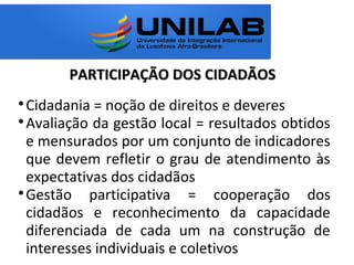 PARTICIPAÇÃO DOS CIDADÃOSPARTICIPAÇÃO DOS CIDADÃOS

Cidadania = noção de direitos e deveres

Avaliação da gestão local = resultados obtidos
e mensurados por um conjunto de indicadores
que devem refletir o grau de atendimento às
expectativas dos cidadãos

Gestão participativa = cooperação dos
cidadãos e reconhecimento da capacidade
diferenciada de cada um na construção de
interesses individuais e coletivos
 