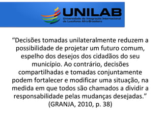 “Decisões tomadas unilateralmente reduzem a
possibilidade de projetar um futuro comum,
espelho dos desejos dos cidadãos do seu
município. Ao contrário, decisões
compartilhadas e tomadas conjuntamente
podem fortalecer e modificar uma situação, na
medida em que todos são chamados a dividir a
responsabilidade pelas mudanças desejadas.”
(GRANJA, 2010, p. 38)
 