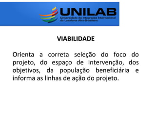 VIABILIDADEVIABILIDADE
Orienta a correta seleção do foco do
projeto, do espaço de intervenção, dos
objetivos, da população beneficiária e
informa as linhas de ação do projeto.
 