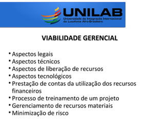 VIABILIDADE GERENCIALVIABILIDADE GERENCIAL

Aspectos legais

Aspectos técnicos

Aspectos de liberação de recursos

Aspectos tecnológicos

Prestação de contas da utilização dos recursos
financeiros

Processo de treinamento de um projeto

Gerenciamento de recursos materiais

Minimização de risco
 