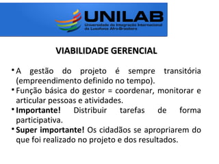 VIABILIDADE GERENCIALVIABILIDADE GERENCIAL

A gestão do projeto é sempre transitória
(empreendimento definido no tempo).

Função básica do gestor = coordenar, monitorar e
articular pessoas e atividades.

Importante! Distribuir tarefas de forma
participativa.

Super importante! Os cidadãos se apropriarem do
que foi realizado no projeto e dos resultados.
 