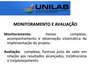 MONITORAMENTO E AVALIAÇÃOMONITORAMENTO E AVALIAÇÃO
Monitoramento: menos complexo,
acompanhamento e observação sistemática da
implementação do projeto.
Avaliação: complexa, formula juízo de valor em
relação aos resultados alcançados, (re)direciona
o (re)planejamento.
 