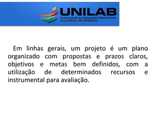 Em linhas gerais, um projeto é um plano
organizado com propostas e prazos claros,
objetivos e metas bem definidos, com a
utilização de determinados recursos e
instrumental para avaliação.
 