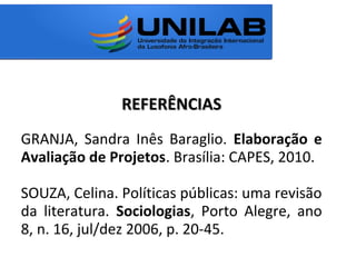 REFERÊNCIASREFERÊNCIAS
GRANJA, Sandra Inês Baraglio. Elaboração e
Avaliação de Projetos. Brasília: CAPES, 2010.
SOUZA, Celina. Políticas públicas: uma revisão
da literatura. Sociologias, Porto Alegre, ano
8, n. 16, jul/dez 2006, p. 20-45.
 