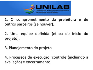1. O comprometimento da prefeitura e de
outros parceiros (se houver).
2. Uma equipe definida (etapa de início do
projeto).
3. Planejamento do projeto.
4. Processos de execução, controle (incluindo a
avaliação) e encerramento.
 