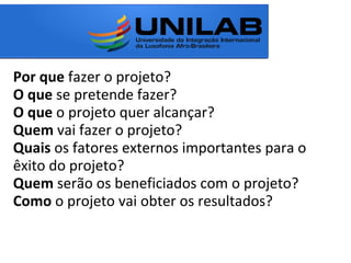 Por que fazer o projeto?
O que se pretende fazer?
O que o projeto quer alcançar?
Quem vai fazer o projeto?
Quais os fatores externos importantes para o
êxito do projeto?
Quem serão os beneficiados com o projeto?
Como o projeto vai obter os resultados?
 
