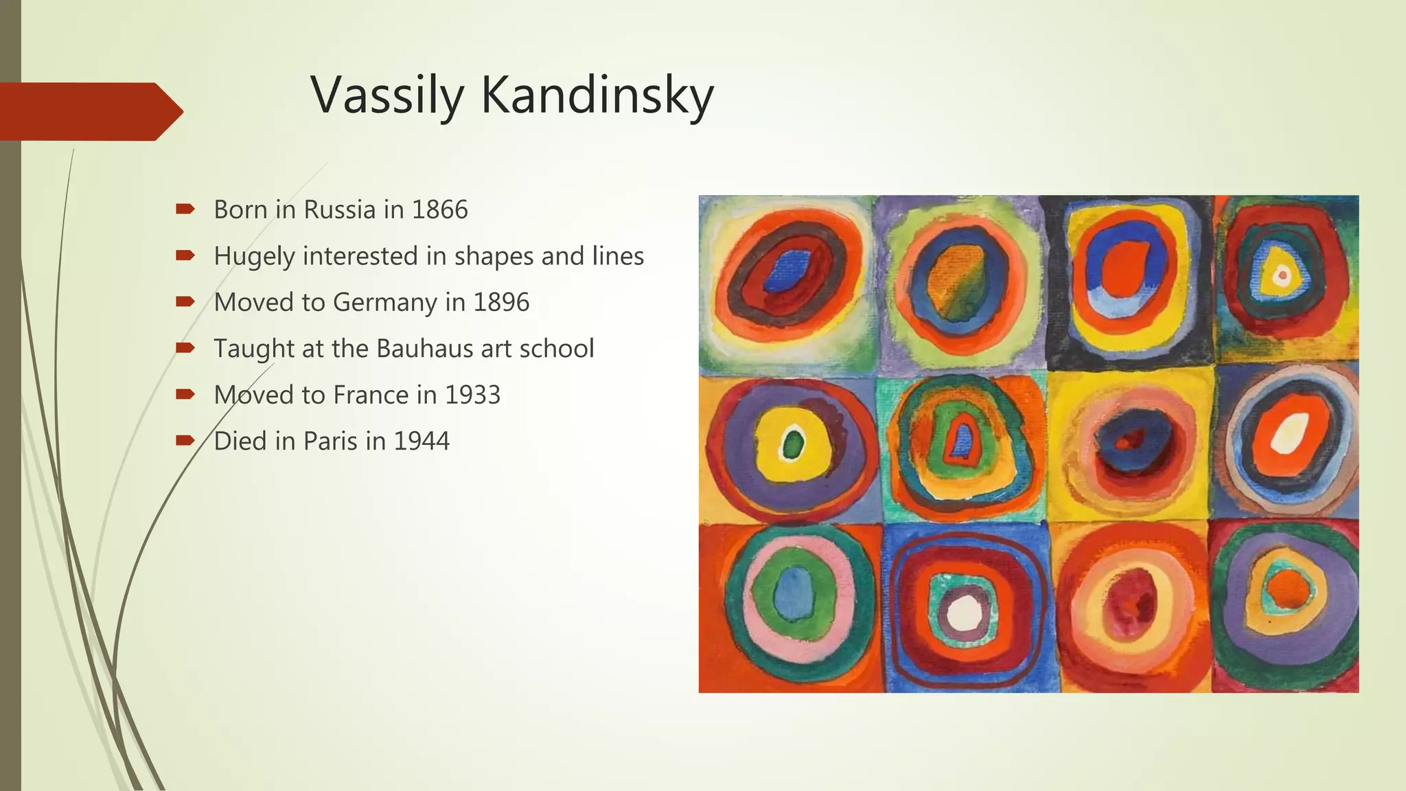Vassily Kandinsky
 Born in Russia in 1866
 Hugely interested in shapes and lines
 Moved to Germany in 1896
 Taught at the Bauhaus art school
 Moved to France in 1933
 Died in Paris in 1944
 