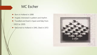 MC Escher
 Born in Holland in 1898
 Hugely interested in pattern and rhythm
 Travelled and lived in Spain and Italy from
1922 to 1935
 Returned to Holland in 1941. Died in 1972
 