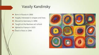 Vassily Kandinsky
 Born in Russia in 1866
 Hugely interested in shapes and lines
 Moved to Germany in 1896
 Taught at the Bauhaus art school
 Moved to France in 1933
 Died in Paris in 1944
 