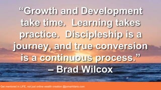 “Growth and Development
take time. Learning takes
practice. Discipleship is a
journey, and true conversion
is a continuous process.”
– Brad Wilcox
Get mentored in LIFE, not just online wealth creation @jomarhilario.com