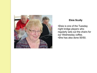 Elsie Scully
•Elsie is one of the Tuesday
night bridge players who
regularly sets out the chairs for
our Wednesday coffee.
•She has also done 50/50.
 